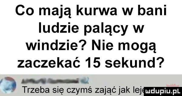 co mają kurwa w bani ludzie palący w windzie nie mogą zaczekać    sekund n. abakankami trzeba się czymś zająć jak lej