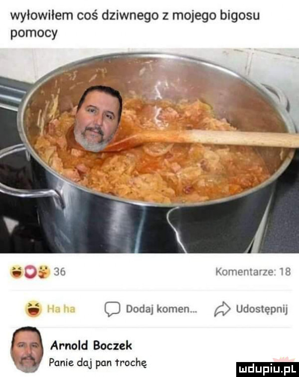 wyłowiłem coś dziwnego z mojego bigosu pomocy s    komentarze      o dodaj komenv. udostępnij arnold boczek pania daj pan trochę luduplu