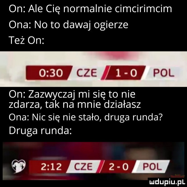 on ale cię normalnie cimcirimcim ona noto dawaj ogierze też on mch i m pol on zazwyczaj mi się to nie zdarza tak na mnie działasz ona nic się nie stało druga runda druga runda zuza   m