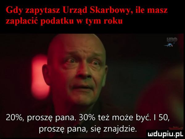 gdy zapytasz urząd skarbowy ile masz zapłacić podatku w tym roku ą.    proszę pana.    też może być. i    proszę pana się znajdz e