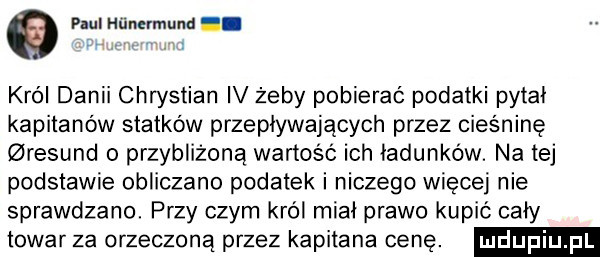 puer hiinzrmund i. v krol danii chrystian iv żeby pobierać podatki pytał kapitanów statków przepływających przez cieśninę resund o przybliżoną wartość ich ładunków. na tej podstawie obliczane podatek i niczego więcej nie sprawdzano. przy czym król miał prawo kupić cały towar za orzeczoną przez kapitana cenę
