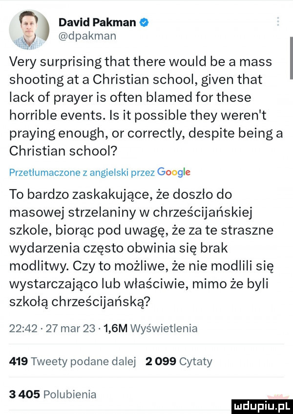 q david pakman o w dpakman vary surprising trat thebe would be a mess shooting at a christian scholl given trat lack of praser is okten blamed for thebe horrible events. is it possible they wełen t praying enough or correctly despite being a christian scholl przetlumaczone z angielski przez google to bardzo zaskakujące że doszło do masowej strzelaniny w chrześcijańskiej szkole biorąc pod uwagę że za te straszne wydarzenia często obwinia się brak modlitwy. czy to możliwe że nie modlili się wystarczająco lub właściwie mimo że byli szkolą chrześcijańską          mar       m wyświetlenia     tweety podane dalej       cytaty      polubienia