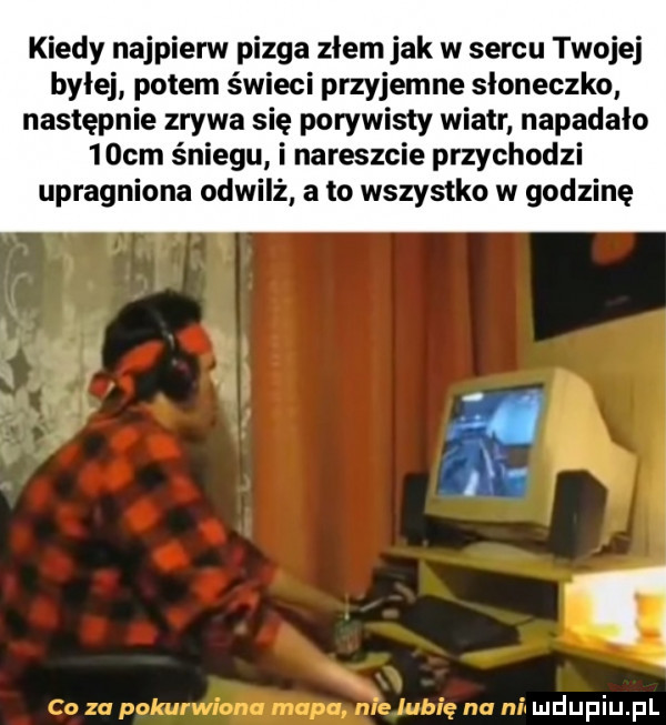 kiedy najpierw pizga złem jak w sercu twojej byłej potem świeci przyjemne słoneczko następnie zrywa się porywisty wiatr napadało   cm śniegu i nareszcie przychodzi upragniona odwilż a to wszystko w godzinę