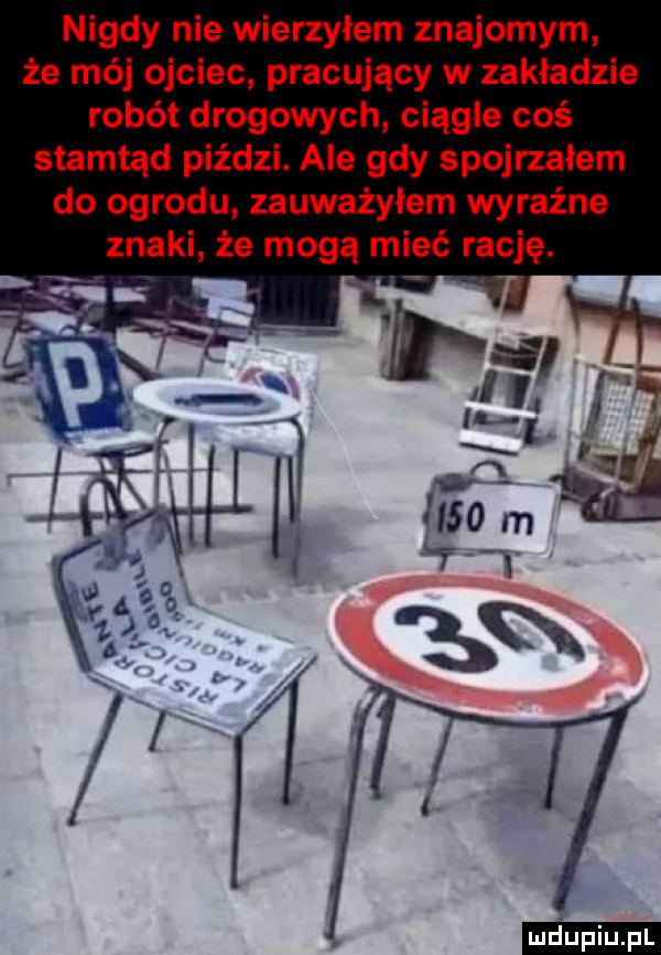 nigdy nie wierzyłem znajomym że mój ojciec pracujący w zakładzie robót drogowych ciągle coś stamtąd piździ. ale gdy spojrzałem do ogrodu zauważyłem wyraźne znaki że mogą mieć rację. ludu iu. l