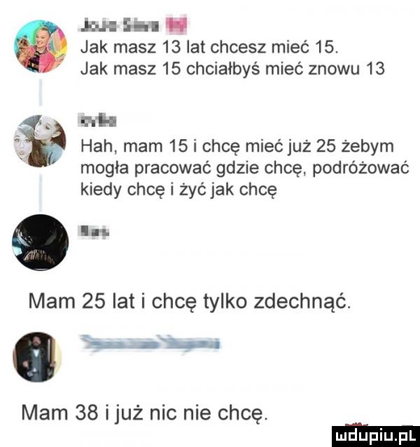 mh heh mam    i chcę mieć już    żebym mogła pracować gdzie chcę podróżować kiedy chcę i żyćjak chcę mam    lat i chcę tylko zdechnąć. abakankami jw mam    iluż nic nie chcę. jou l  m jak masz    lat chcesz mieć   . jak masz    chciałbyś mieć znowu