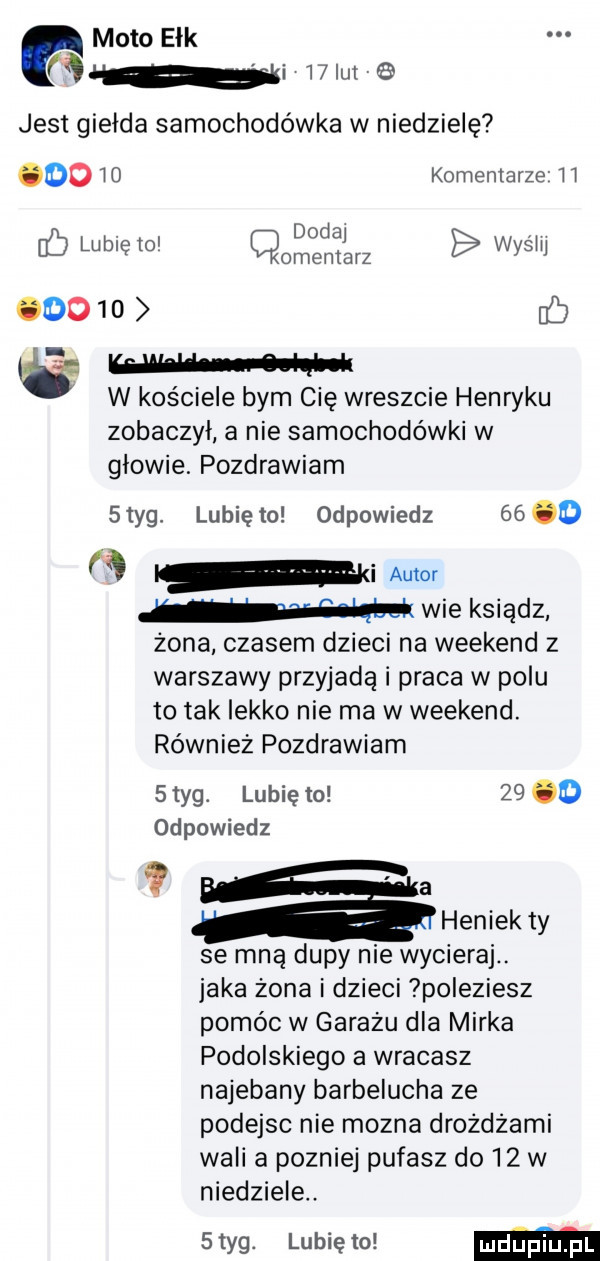 mato ełk tą i l lai jest giełda samochodówka w niedzielę oo w komentarze ll. dodaj ó lublelo cmentarz wydm      ó w w w kościele bym cię wreszcie henryku zobaczył a nie samochodówki w glowie. pozdrawiam styg. lunięto odpowiedz     a mi autor w wie ksiądz żona czasem dzieci na weekend z warszawy przyjadą i praca w polu to tak lekko nie ma w weekend. również pozdrawiam   tag. lubię to       odpowiedz a heniek ty se mną dupy nie wycieraj. jaka zona i dzieci poleziesz pomóc w garazu dla mirka podolskiego a wracasz najebany berbelucha ze podejsc nie mozna drożdżami wali a pozniej pukasz do    w niedziele. styg. lubię to