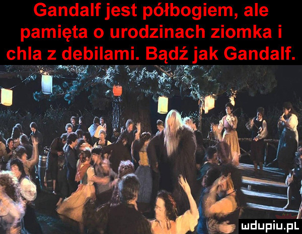 gandalfjest półbogiem ale pamięta o urodzinach ziomka i chla debilami. bądź jak gandalf