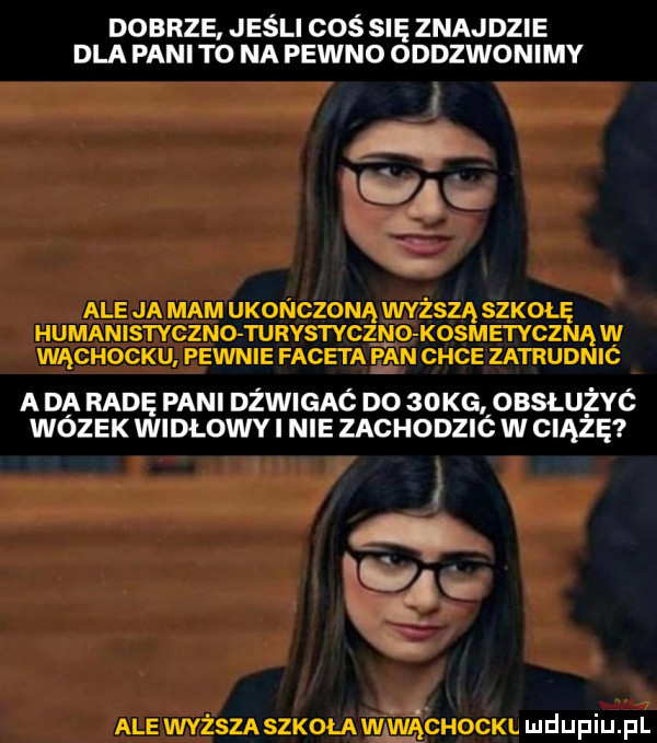 dobrze jeśli coś się znajdzie dla pani to na pewno oddzwonimy v b ale ja mam ukończoną wyższa szkołę humanistyczno turystyczno kosmetycznąw wąchocku pewnie faceta pan chce zatrudnic a da radę pani dżwigaó do   kg obsłużyó wózek widłowy i nie zachodzió w ciążę i er   ale wyższa szkoła w vącuoch ludupiu il