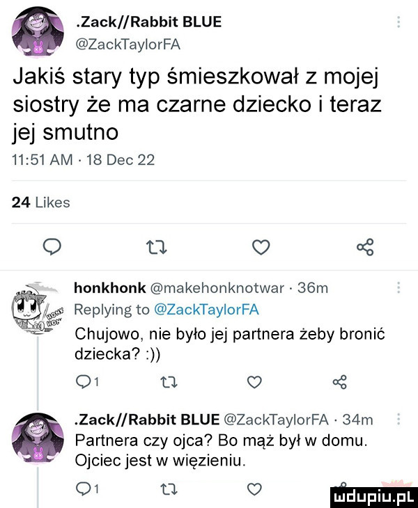 zack lrabbit blue zacktaylorfa jakiś stary typ śmieszkował z mojej siostry że ma czarne dziecko i teraz jej smutno       am    dec       limes q u.   honkhonk makehonknotwar   m s replyjng to zacktaylorfa chujowo nie było jej partnera żeby bronic dziecka    tj   zack rabdit blue zacktaylorfa   m partnera czy ojca bo mąż był w domu. ojciecjest w więzieniu. muvmmm