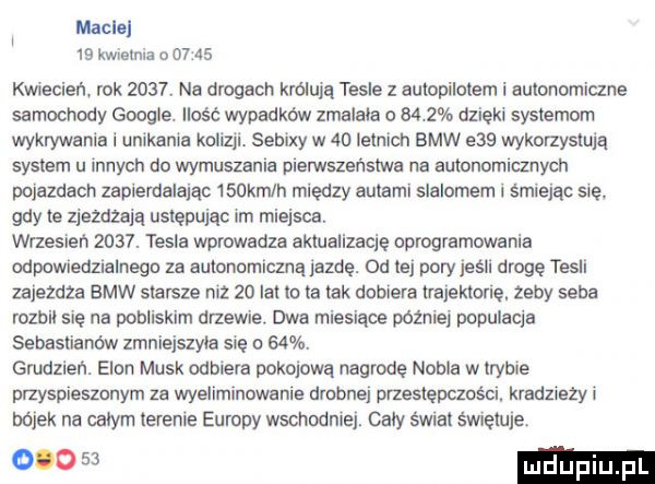 magle    kwietnia o       kwiecień rok      na drogach królują tesle z autopilotem i autonomiane samochody google. ilość wypadkow zmelata o      dzięki systemom wykrywanie l unikania kulizjl sebixy w  d letnich bmw e   wykorzystują system u innych do wymuszania plamszeństwa na autonomicznych pojazdach zapierdalając    km h między autami slalomem l śmiejąc się gdy te zjeżdżają ustępując im miejsca. wizesleh     . tesla wprowadza aktualizację oprogramowania odpowiedzialnego za autonomicznej aidę.  d taj pory jeśli drogę tesli zajeżdża esw starsze niż    lat ia ta tak dobiera trajekmrlę. żeby seba rozbił się na pobliskim drzewie dwa miesiące pozniej populacja sebastianów zmniejszyla się o   . godzien. egon munk odbiega pokojową nagrodę nobla w trybie pizyspiesznnym za wyeliminowanie drobnej przestępczości. kieleeżyl bójek na calym lorenie europy wschodniej. caly śwml świętuje