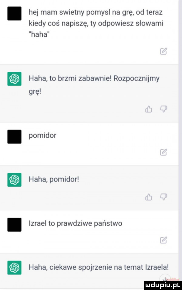 hej mam swietny pomysl na grę od teraz kiedy coś napiszę ty odpowiesz słowami haba haba to brzmi zabawnie rozpocznijmy grę pomidor haba pomidor izrael to prawdziwe państwo haba ciekawe spojrzenie na temat izraela ma