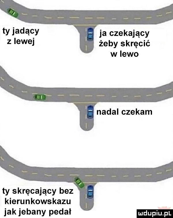 ty jadący ja czekający z lewej żeby skręcić w lewo nadal czekam ty skręcający bez kierunkowskazu jak jebany pedał
