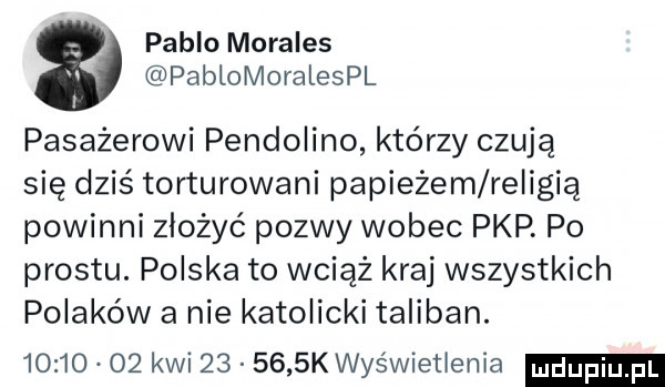 pablo morales pablomoralespl pasażerowi pendolino którzy czują się dziś torturowani papieżem religią powinni złożyć pozwy wobec pkp. po prestu. polska to wciąż kraj wszystkich polaków a nie katolicki taliban.          kwi        k wyświetlenia