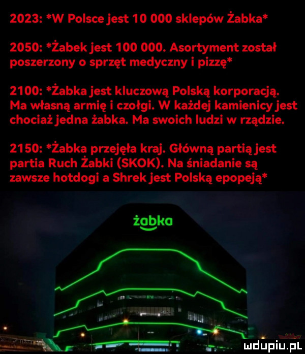 w polsce jest        sklepów żabka zolo żabek jest  oo ooo. asortyment został poszerzony   sprzęt medyczny i picę      żabka jest kluczową polską korporacją. ma własną armię i czolgi. w każdej kamienicy jest chociażjedna żabka. ma swoich ludzi w rządzie.       żabkę przejęła kraj. główną partiąjest partia ruch zabki skok. na śniadanie są zawsze hotdogi a shrek jest polską epopeją źggko mexx n. m wdﬁpiu ibl