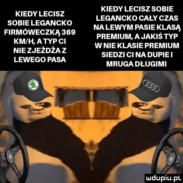 kiedy lecisz sobie legancko firmóweczką     km h atyp ci nie zjeżdżaz lewego pasa kiedy lecisz sobie legancko cały czas na lewym pasie klasą premium a jakiś typ w nie klasie premium siedzi ci na dupie i mruga dlugimi