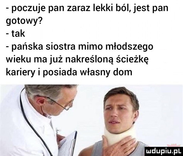 poczuje pan zaraz lekki ból jest pan gotowy tak pańska siostra mimo młodszego wieku ma już nakreśloną ścieżkę kariery i posiada własny dom