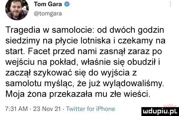 tom gara o tomgaia tragedia w samolocie od dwóch godzin siedzimy na płycie lotniska i czekamy na start. facet przed nami zasnął zaraz po wejściu na pokład właśnie się obudzili zaczal szykować się do wyjścia z samolotu myśląc że już wylądowaliśmy. moja żona przekazała mu zle wieści. w ilów ludupiu.      am    niv    tm