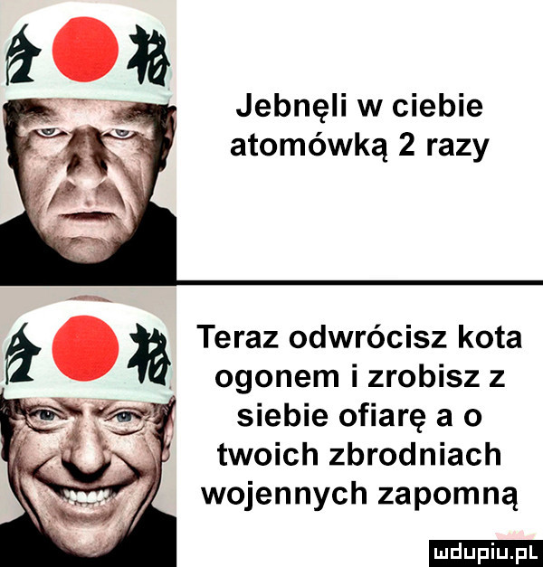jebnęli w ciebie atomówką   razy a. teraz odwrócisz kota. ogonem i zrobisz z siebie ofiarę a o twoich zbrodniach wojennych zapomną ludu iu. l