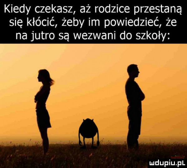 kiedy czekasz aż rodzice przestaną się kłócić żeby im powiedzieć że na jutro są wezwani do szkoły