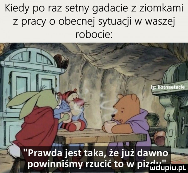 kiedy po raz setny gadacie z ziomkami z pracy obecnej sytuacji w waszej robocie ą. gry i a j l. prawda jest taka że już dawno. abakankami. abakankami powmnlsmy rzucic t  w pi ndupiu fl