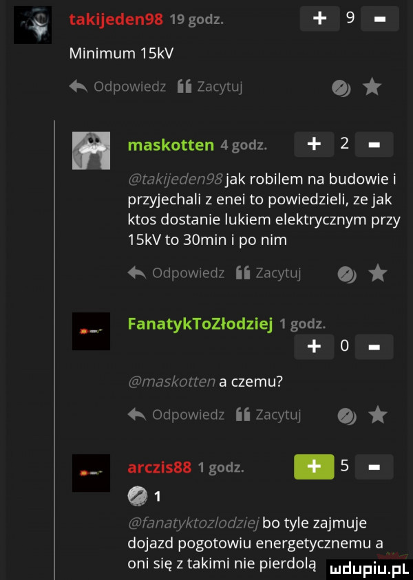 takljedenss    godz.   minimum   kv  k onpowxedi ii zacytuj maskottenagndz.   wrak jece wźłjak robilem na budowie i przyjechali z enei to powiedzieli ze jak ktos dostanie lukiem elektrycznym przy   kv to   min i po nim  k odpowiem ii zacytuj fanatyktozłodziej   godz.   nmskmlen a czemu qr orilleecl ii zacytuj arczlsss lgodz. abakankami     hmrykmz oaz ej bo tyle zajmuje dojazd pogotowiu energetycznemu a oni się z takimi nie pierdolą