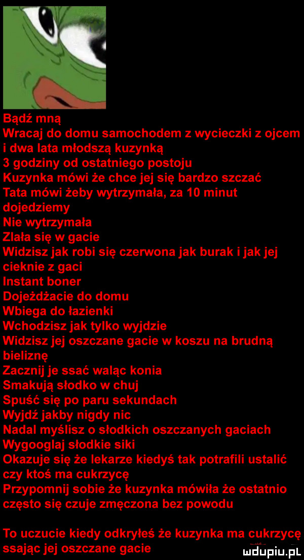 bądź mną wracaj do domu samochodem z wycieczki z ojcem i dwa lata młodszą kuzynką   godziny od ostatniego postoju kuzynka mówi że chce jej się bardzo szczać tata mówi żeby wytrzymala za    minut dojedziemy nie wytrzymala zlala się w gacie widzisz jak robi się czerwona jak burak imak jej cieknie z gaci instant baner dojeżdżacie do domu wbiega do lazienki wchodzisz jak tylko wyjdzie widzisz jej oszczane gacie w koszu na brudną bieliznę zacznij je ssać waląc konia smakują slodko w chuj spuść się po paru sekundach wyjdz jakby nigdy nic nadal myślisz o słodkich oszczanych gaciach wygoogluj slodkie siki okazuje się że lekarze kiedyś tak potrafili ustalić czy ktoś ma cukrzycę przypomnij sobie że kuzynka mówiła że ostatnio często się czuje zmęczona bez powodu to uczucie kiedy odkryłeś że kuzynka ma cukrzycę srając jej oszczane gacie