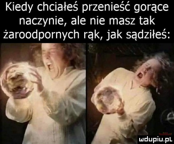 kiedy chciałeś przenieść gorące naczynie ale nie masz tak żaroodpornych rąk jak sądziłeś