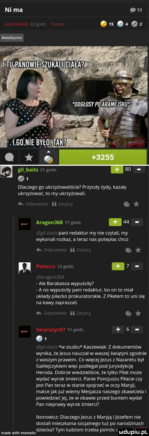 ni ma    kukulekóbe zhi humor.  s. a   dlaczego go ukrzyżowaliście przyszły żydy kazały ukrzyżować to my ukrzyżowali. me ham   ii z w o. aragonssh    godz.    u w mm pani refaktur my nie czytali my wykonali rozkaz a teraz nas potepiac coco  . w l ii aan   polacco    godz. abakankami   ma nmjlws ale barabasza wypuściły   a no wypuściły pani refaktur bo on to miał układy plłacko prokuratorskie. z piłatem to uml się na kawy zapraszali. ulm. x mm o swiroly     godz     r mm w studiu kaszewiak z dokumentów wynika że jezus nauczał w waszej świątyni zgodnie z waszym prawem. co więcejjezus z nazaretu był galilejczykiem więc podlegał pod jurysdykcję heroda. dobrze wiedzieliście że tylko piłat może wydać wyrok śmierci. panie poncjuszu piłacie czy jest pan teraz w stanie spojrzeć w oczy maryli matcejakjuż wiemy mesjasza naszego zbawiciela i powiedziećjej że w obawie przed buntem wydał pan nieprawy wyrok śmierci ikonowicz dlaczegojezus z maryją ijózefem nie dostali mieszkania socjalnego tuż po narodzinach dziecka tym ludziom trzeba pomóc ludufiiu f made wim memallc