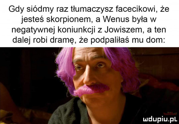gdy siódmy raz tłumaczysz facecikowi że jesteś skorpionem a wenus była w negatywnej koniunkcji z jowiszem a ten dalej robi dramę że podpaiiiaś mu dom