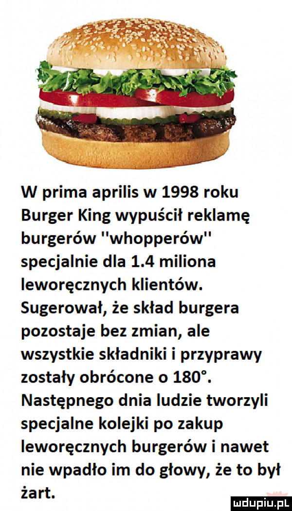 w prima aprilis w      roku burger king wypuścił reklamę burgerów whopperów specjalnie dla     miliona leworęcznych klientów. sugerował że sklad burgera pozostaje bez zmian ale wszystkie składniki i przyprawy zostaly obrócone o    . następnego dnia ludzie tworzyli specjalne kolejki po zakup leworęcznych burgerów i nawet nie wpadlo im do glowy że to był