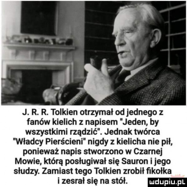 j. r. r. tolkien otrzymał od jednego z fanów kielich z napisem jeden by wszystkimi rządzić. jednak twórca władcy pierścieni nigdy z kielicha nie pił ponieważ napis stworzono w czarnej mowie. którą posługiwał się sauron ijego słudzy. zamiast tego tolkien zrobił fikołka i zesrał się na stół
