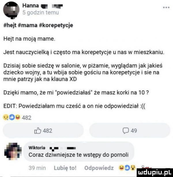 hanna. mi l heat mama korepetycje heil na moją mame. jest nauczycielką i często ma korepetycje u nas w mieszkaniu dzisna sobie siedzę w salome w piżamce wyglądam jekjakies dziecko wojny a lu wbija sobie gościu na korepetycje i sie na mnie palrzyjak na klauna xd dzięki mamo że mi powiedualaś że masz korki na    elit powiedzialam mu cześć a on nie odpowiedzial o.     b     o    mm. i coraz dzlwnielsze te wstępy do pornoli l lo od   jiedz. u e p v. abakankami ludupl pl