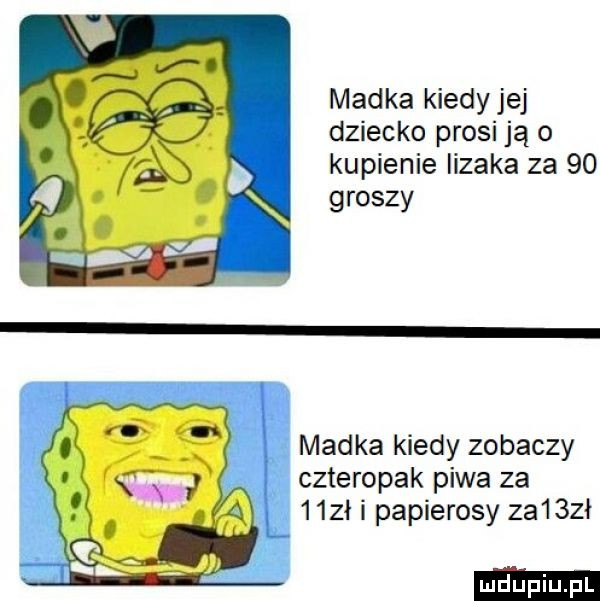madka kiedyjej dziecko prosi ją o kupienie lizaka za    groszy madka kiedy zobaczy czteropak piwa za   zł i papierosy za   ł