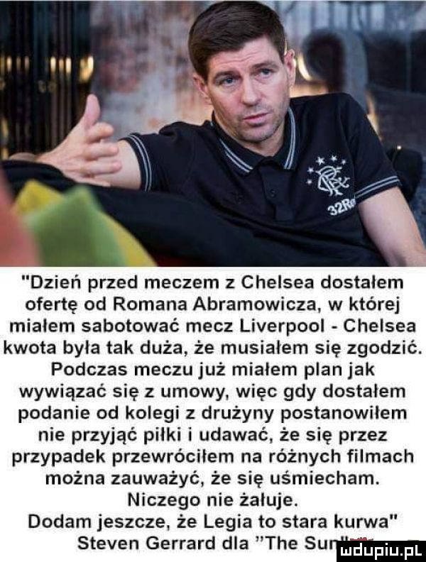 dzień przed meczem z chelsea dostałem ofertę od romana abramowicza w której miałem sabotować mecz liverpool chelsea kwota była tak duża że musiałem się zgodzić. podczas meczu już miałem plan jak wywiązać się z umowy. więc gdy dostałem podanie od kolegi z drużyny postanowiłem nie przyjąć piłki i udawać że się przez przypadek przewróciłem na różnych filmach można zauważyć że się uśmiecham. niczego nie żałuje. dodam jeszcze. że legia to stara kurwa steven gerhard dla tee surma