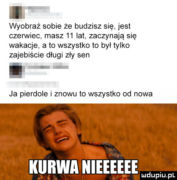 wyobraź sobie że budzisz się. jest czerwiec masz    lat zaczynają się wakacje a to wszystko to był tylko zajebiście długi zły sen ja pierdole i znowu to wszystko od nowa