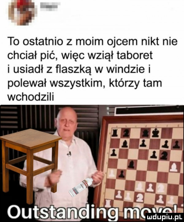 l to ostatnio z moim ojcem nikt nie chciał pić więc wziął taboret i usiadł z flaszką w windzie i polewał wszystkim którzy tam wchodzili