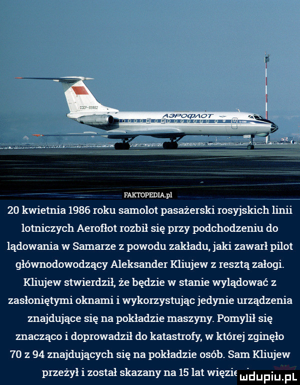 faktopedilpi. va    kwietnia      roku samolot pasażerski rosyjskich linii lotniczych aerofłot rozbił się przy podchodzeniu do lądowania w samarze z powodu zakładu jaki zawarł pilot głównodowodzący aleksander kliujew z resztą zalogi. kliujew stwierdził że będzie w stanie wylądować z zasłoniętymi oknami i wykorzystując jedynie urzadzenia znajdujące się na pokładzie maszyny. pomylił się znacząco i doprowadził do katastrofy w której zginęło    z    znajdujących się na pokładzie osób. sam kliujew przeżył i został skazany na    lat więzit m dupqul