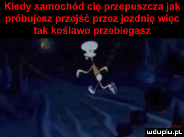 kiedy samochód cię przepuszcza jak próbujesz przejść przez jezdnię więc tak koślawo przebiegasz   o