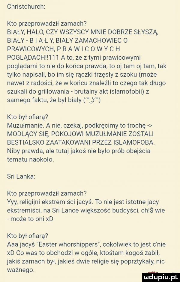 christchurch kto przeprowadzil zamach biały halo czy wszyscy mnie dobrze słyszą bialy b a l v biały zamachowiec o prawicowych p ra wi c o wy c h poglądachm    abo że złymi prawicowymi poglądami to nie do końca prawda to oj tam oj tam tak tylko napisali bo im się rączki trzęsły z szoku może nawet z radoścr że w koncu znaleźli to czego tak dlugo szukali do grillowania brutalny akt islamofobii z samego faktu że byl bialy   kto byl ofiarą muzulmanie. a nie czekaj podkręćmy to trochę modlący się pokojowi muzułmanie zostali bestialsko zaatakowani przez islamofoba. niby prawda ale tutaj jakoś nie bylo prób obejścia tematu naokolo. sci lanka kto przeprowadził zamach yyy religijni ekstremiści jacyś. to nie jest istotne jacy ekstremiści na sci lance większość buddyści ch s wie może to oni xd kto był ofiarą aaa jacyś elster whorshippers cokolwiek to jest c nie xd co was to obchodzi w ogóle ktośtam kogoś zabil jakaś zamach byl jakieś dwie religie się poprztykaly nic ważnego