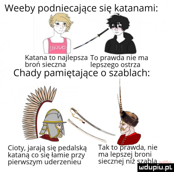 weeby podniecające się katanami   katana to najlepsza to prawda nie ma broń sieczna lepszego ostrza chady pamiętające o szablach cioty jarają się pedalską tak to prawda nie katana co się łamie przy ma lepszej brom pierwszym uderzemeu siecznej n ż. abakankami mduplu pl