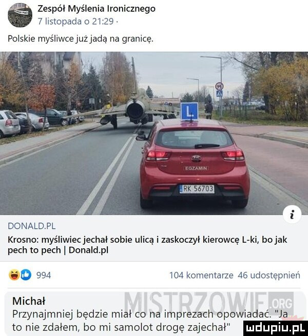 zespół myślenia ironicznego   listopada o       polskie myśliwce juz jadą na granicę. donaldpl krosno myśliwiec jechal sobie ulicą i zaskoczył kierowcę l ki bajak pech to pech donaldpl eo         komentarze    udostępnień michał przynajmniej będzie miał co na imprezach opowiadać. ja to nie zdałem bo mi samolot drogę zajechał