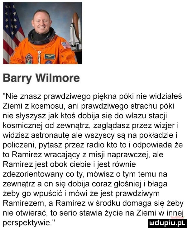 barry wilmore nie znasz prawdziwego piękna póki nie widziałeś ziemi z kosmosu ani prawdziwego strachu póki nie słyszysz jak ktos dobija się do wiazu stacji kosmicznej od zewnątrz zaglądasz przez wizjer widzisz astronautę ale wszyscy są na pokładzie i policzeni pytasz przez radio kto to i odpowiada że to ramirez wracający z misji naprawczej ale ramirez jest obok ciebie ijest równie zdezorientowany co ty mówisz obym temu na zewnątrz a on się dobija coraz głośniej i błaga żeby go wpuścić i mówi że jest prawdziwym ramirezem a ramirez w środku domaga się żeby nie otwierać to serio stawia życie na ziemi winnej perspektywie