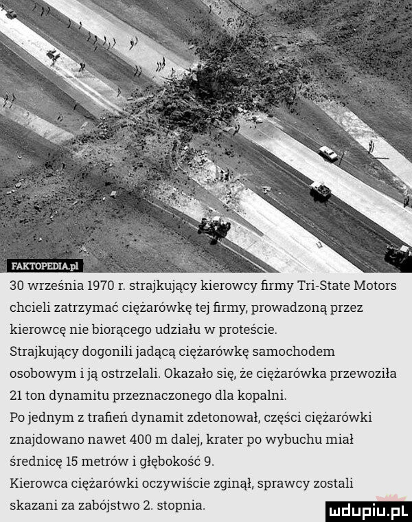 faktdpedląpl    września      r. strajkujący kierowcy firmy trirstate motors chcieli zatrzymać ciężarówkę tej firmy prowadzoną przez kierowcę nie biorącego udzialu w proteście. strajkujący dogonili jadącą ciężarówkę samochodem osobowym i ją ostrzelali. okazało się ze ciężarówka przewoziła    ton dynamitu przeznaczonego dla kopalni. po jednym z traken dynamit zdetonowal części cięzarowki znajdowano nawet     m dalej krater po wybuchu mial średnicę    metrów i głębokość  . kierowca ciężarówki oczywiście zginal sprawcy zostali skazani za zabojstwo  . stopnia. ludupiu