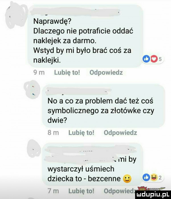naprawdę dlaczego nie potraficie oddać naklejek za darmo. wstyd by mi było brać coś za naklejki. oo in lunięto odpowiedz no a co za problem dce też coś symbolicznego za złotówkę czy dwie m lubię to odpowiedz. mi by wystarczył uśmiech dziecka to bezcenne.      m lunięto odpowiedﬂ
