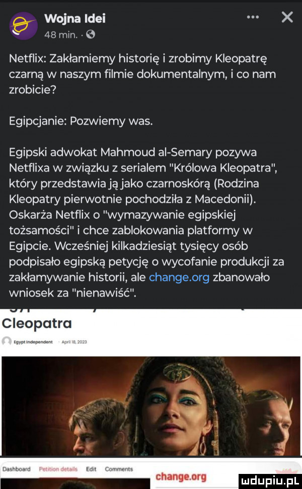wojna idei x    mm   netflix zaklamiemy historię i zrobimy kleopatrę czarną w naszym filmie dokumentalnym i co nam zrobicie egipcjanie pozwiemy was egipski adwokat mahmoud ai samary pozywa netflixa w związku z serialem królowa kleopatra który przedstawiają jako czarnoskórą rodzina kleopatry pierwotnie pochodziła z macedonii oskarża netflix o wymazywanie egipskiej tożsamości i chce zablokowania platformy w egipcie. wcześniej kilkadziesiąt tysięcy osób podpisało egipską petycję o wycofanie produkcji za zaklamywanie historii ale changeorg zbanowało wniosek za nienawiść. cleopatra