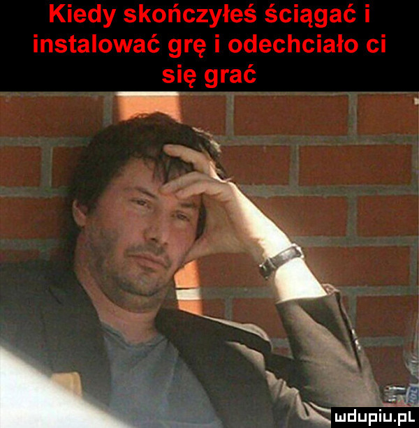 kiedy skończyłeś ściągać i instalować grę i odechciało ci się grać
