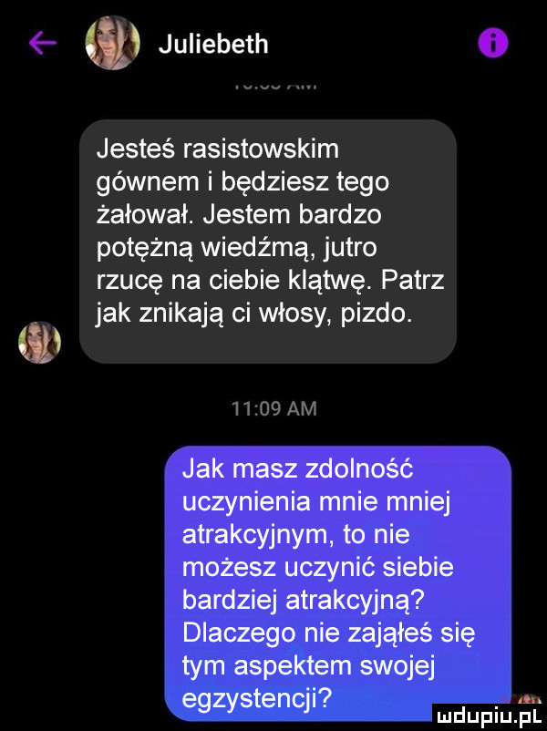 nt juliebeth    d jesteś rasistowskim gównem i będziesz tego żałował. jestem bardzo potężną wiedźmą jutro rzucę na ciebie klątwę. patrz jak znikają ci włosy pizdo. jak masz zdolność uczynienia mnie mniej atrakcyjnym to nie możesz uczynić siebie bardziej atrakcyjną dlaczego nie zająłes się tym aspektem swojej   a egzystenqi. mnpm el