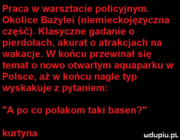 praca w warsztacie policyjnym. okolice bazylei niemieckojęzyczna część. klasyczne gadanie o pierdołach akurat o atrakcjach na wakacje. w końcu przecinał się temat o nowo otwartym aquaparku w polsce aż w końcu nagle typ wyskakuje z pytaniem a po co polakom taki basen kurtyna