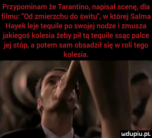 przypominam że tarantino napisał scenę dla filmu  d zmierzchu do świtu w której selma hayek leje tequile po swojej nodze i zmusza jakiegoś kolesia żeby pił tą lequile ssąc palce jej stóp a potem sam obsadził się w roli tego kolesia