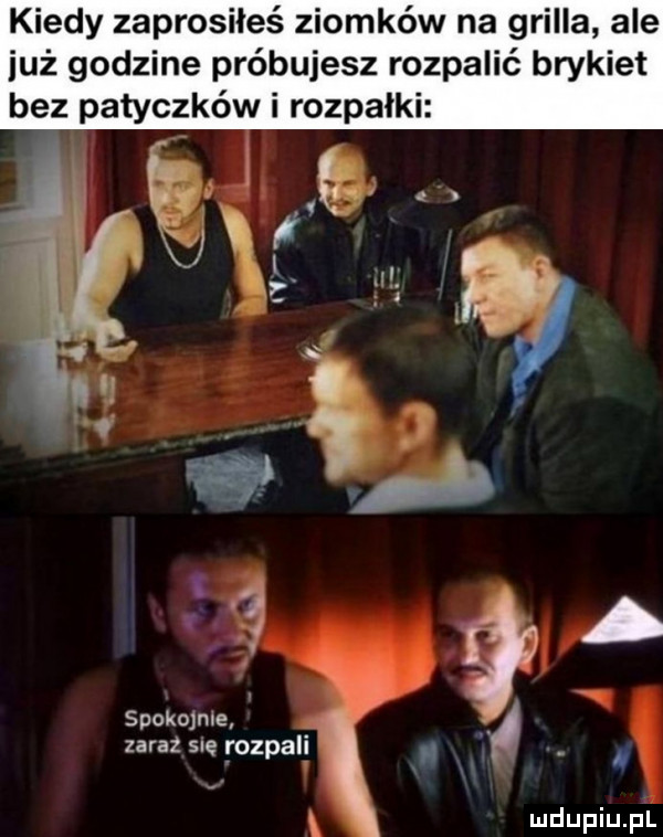 kiedy zaprosiłeś ziomków na grilla ale już godzine próbujesz rozpalić brykiet bez patyczków i rozpałki ę ą. j zaraz sle rozpali mir żę